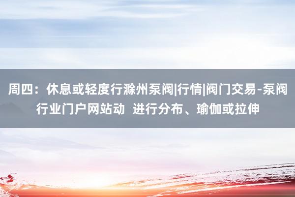 周四:休息或轻度行滁州泵阀|行情|阀门交易-泵阀行业门户网站动 进行分布、瑜伽或拉伸