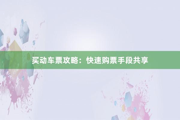 买动车票攻略：快速购票手段共享