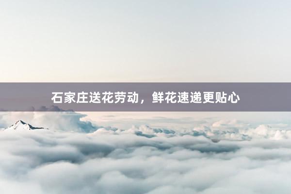 石家庄送花劳动，鲜花速递更贴心