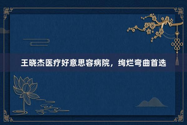 王晓杰医疗好意思容病院，绚烂弯曲首选